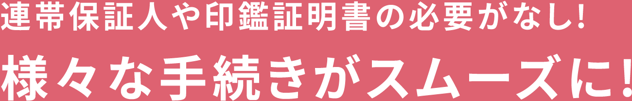 連帯保証人や印鑑証明書の必要がなし!様々な手続きがスムーズに!