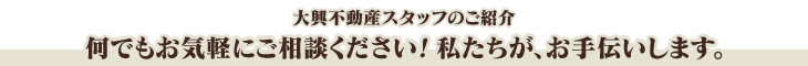 大興不動産スタッフのご紹介 何でもお気軽にご相談ください！私たちが、お手伝いします。