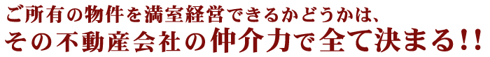 ご所有の物件を満室経営できるかどうかは、その不動産会社の仲介力で全て決まる!!