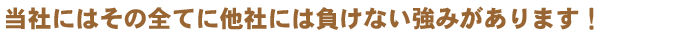 当社にはその全てに他社には負けない強みがあります！